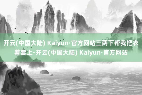 开云(中国大陆) Kaiyun·官方网站三两下帮我把衣着套上-开云(中国大陆) Kaiyun·官方网站