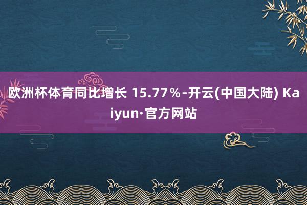 欧洲杯体育同比增长 15.77％-开云(中国大陆) Kaiyun·官方网站