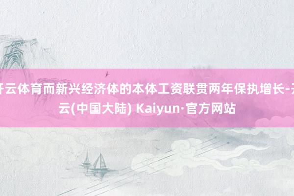 开云体育而新兴经济体的本体工资联贯两年保执增长-开云(中国大陆) Kaiyun·官方网站
