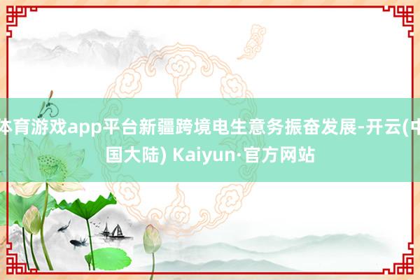 体育游戏app平台新疆跨境电生意务振奋发展-开云(中国大陆) Kaiyun·官方网站