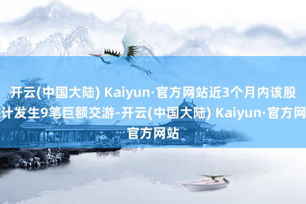 开云(中国大陆) Kaiyun·官方网站近3个月内该股累计发生9笔巨额交游-开云(中国大陆) Kaiyun·官方网站