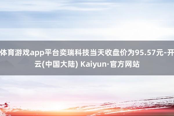 体育游戏app平台奕瑞科技当天收盘价为95.57元-开云(中国大陆) Kaiyun·官方网站