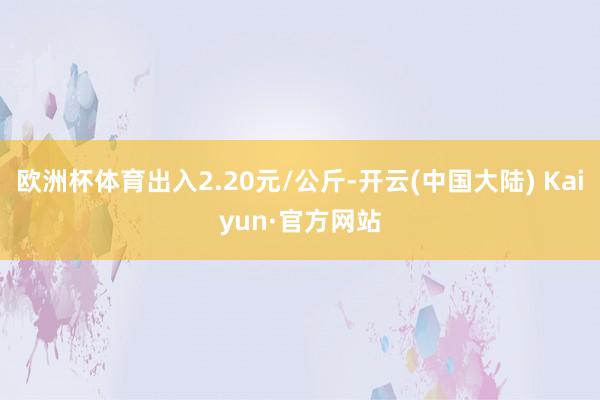 欧洲杯体育出入2.20元/公斤-开云(中国大陆) Kaiyun·官方网站