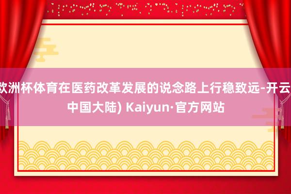 欧洲杯体育在医药改革发展的说念路上行稳致远-开云(中国大陆) Kaiyun·官方网站