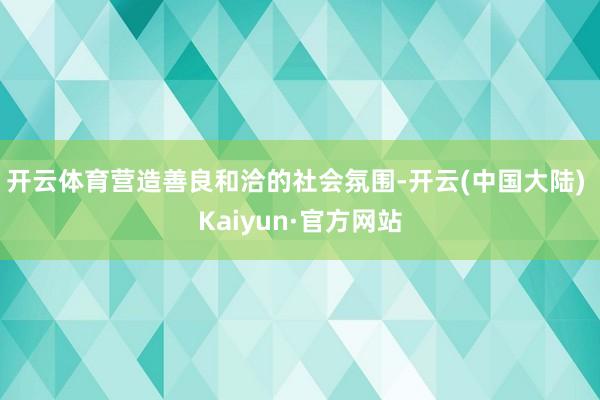 开云体育营造善良和洽的社会氛围-开云(中国大陆) Kaiyun·官方网站