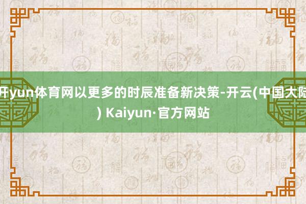 开yun体育网以更多的时辰准备新决策-开云(中国大陆) Kaiyun·官方网站