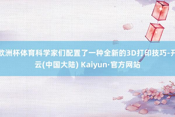 欧洲杯体育科学家们配置了一种全新的3D打印技巧-开云(中国大陆) Kaiyun·官方网站