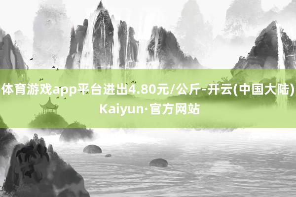 体育游戏app平台进出4.80元/公斤-开云(中国大陆) Kaiyun·官方网站