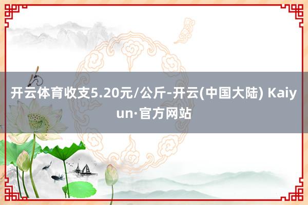 开云体育收支5.20元/公斤-开云(中国大陆) Kaiyun·官方网站