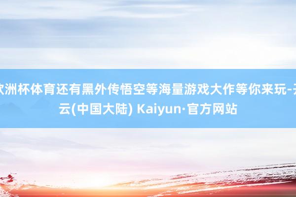 欧洲杯体育还有黑外传悟空等海量游戏大作等你来玩-开云(中国大陆) Kaiyun·官方网站