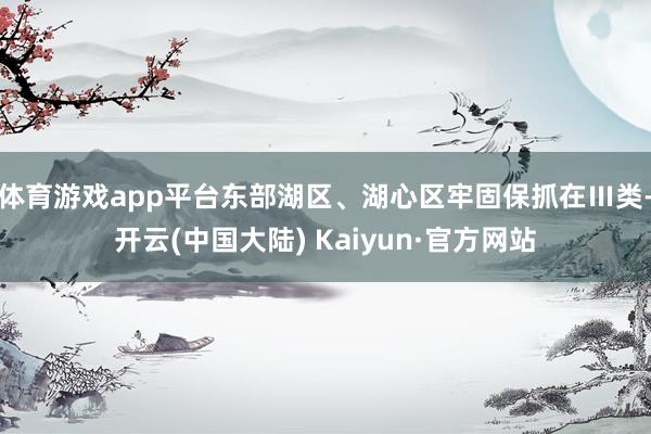 体育游戏app平台东部湖区、湖心区牢固保抓在Ⅲ类-开云(中国大陆) Kaiyun·官方网站