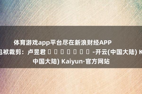 体育游戏app平台尽在新浪财经APP            						包袱裁剪：卢昱君 							-开云(中国大陆) Kaiyun·官方网站