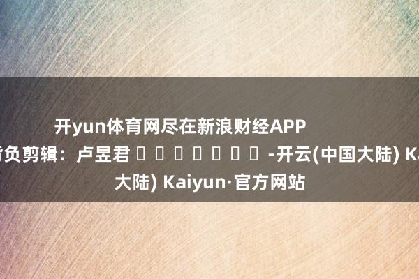 开yun体育网尽在新浪财经APP            						背负剪辑：卢昱君 							-开云(中国大陆) Kaiyun·官方网站