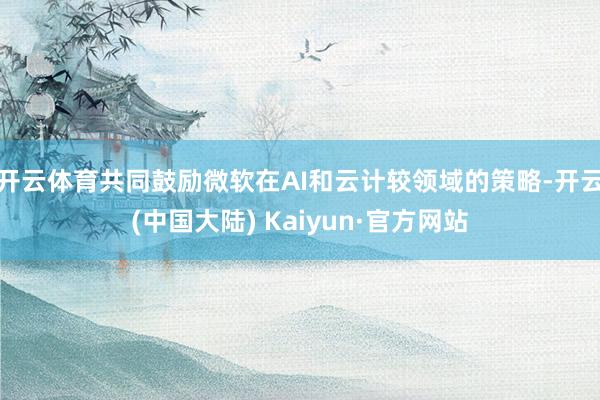 开云体育共同鼓励微软在AI和云计较领域的策略-开云(中国大陆) Kaiyun·官方网站