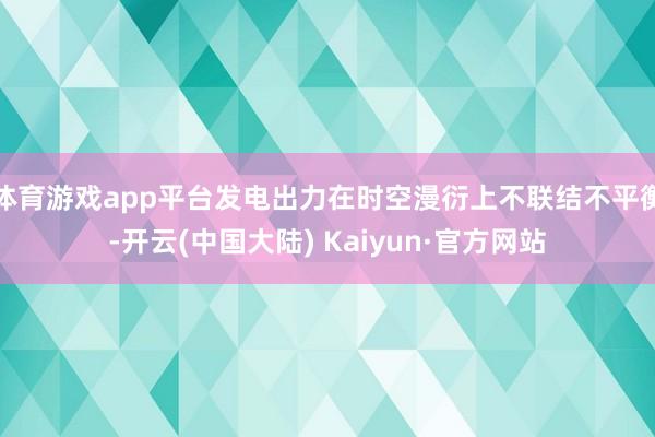 体育游戏app平台发电出力在时空漫衍上不联结不平衡-开云(中国大陆) Kaiyun·官方网站