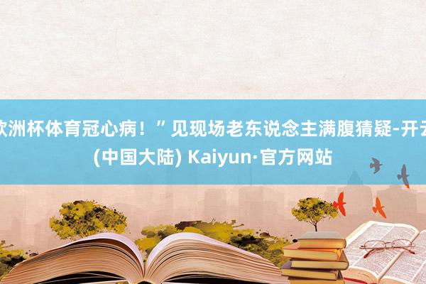 欧洲杯体育冠心病！”见现场老东说念主满腹猜疑-开云(中国大陆) Kaiyun·官方网站