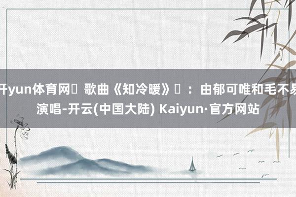 开yun体育网‌歌曲《知冷暖》‌：由郁可唯和毛不易演唱-开云(中国大陆) Kaiyun·官方网站