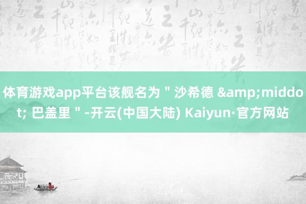 体育游戏app平台该舰名为＂沙希德 &middot; 巴盖里＂-开云(中国大陆) Kaiyun·官方网站