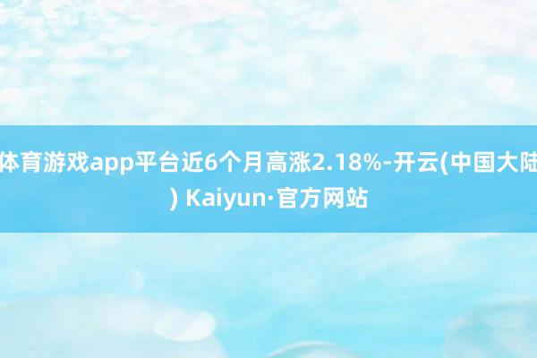 体育游戏app平台近6个月高涨2.18%-开云(中国大陆) Kaiyun·官方网站