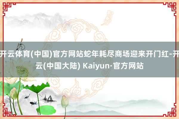 开云体育(中国)官方网站蛇年耗尽商场迎来开门红-开云(中国大陆) Kaiyun·官方网站