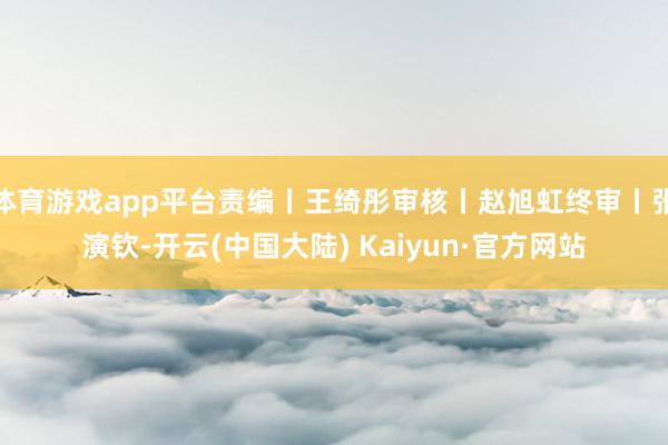 体育游戏app平台责编丨王绮彤审核丨赵旭虹终审丨张演钦-开云(中国大陆) Kaiyun·官方网站