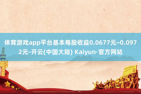 体育游戏app平台基本每股收益0.0677元~0.0972元-开云(中国大陆) Kaiyun·官方网站