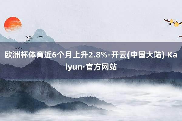 欧洲杯体育近6个月上升2.8%-开云(中国大陆) Kaiyun·官方网站