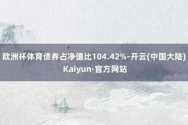 欧洲杯体育债券占净值比104.42%-开云(中国大陆) Kaiyun·官方网站