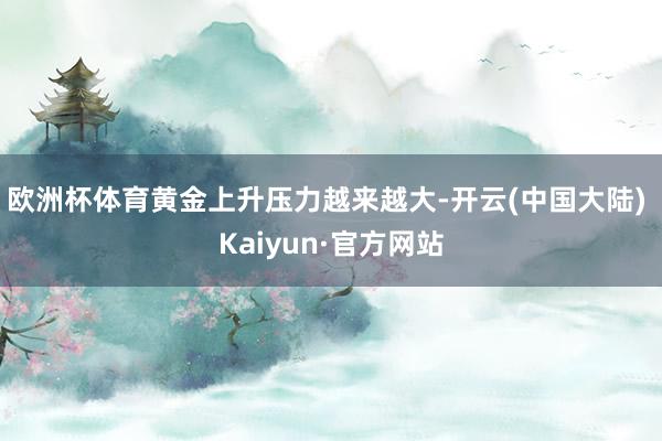欧洲杯体育黄金上升压力越来越大-开云(中国大陆) Kaiyun·官方网站