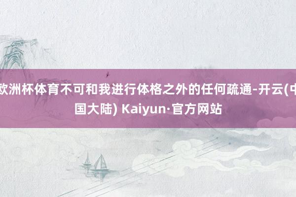 欧洲杯体育不可和我进行体格之外的任何疏通-开云(中国大陆) Kaiyun·官方网站