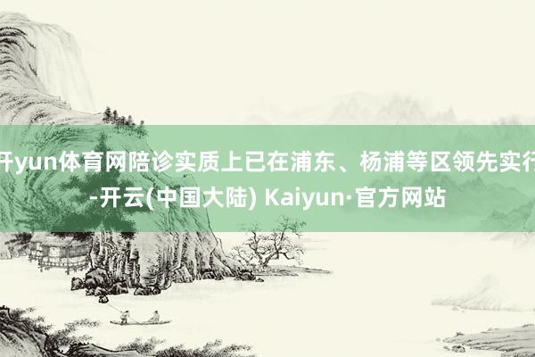 开yun体育网陪诊实质上已在浦东、杨浦等区领先实行-开云(中国大陆) Kaiyun·官方网站