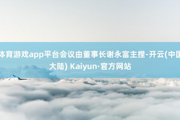 体育游戏app平台会议由董事长谢永富主捏-开云(中国大陆) Kaiyun·官方网站