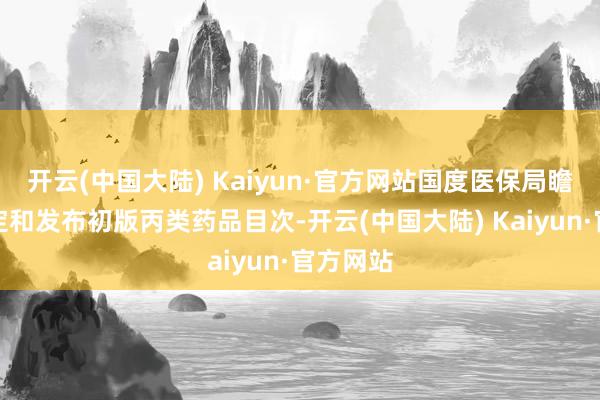 开云(中国大陆) Kaiyun·官方网站国度医保局瞻望将制定和发布初版丙类药品目次-开云(中国大陆) Kaiyun·官方网站