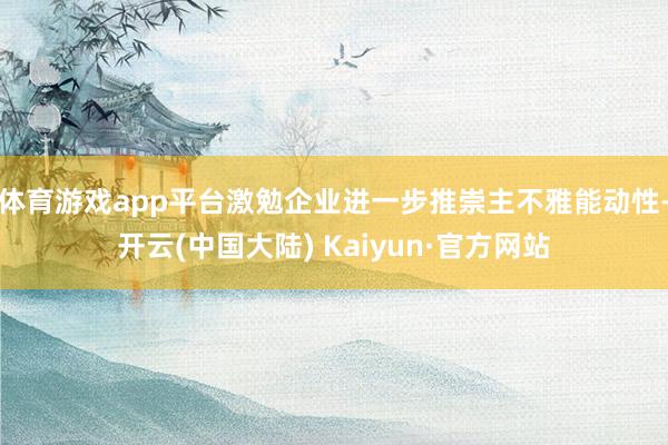 体育游戏app平台激勉企业进一步推崇主不雅能动性-开云(中国大陆) Kaiyun·官方网站