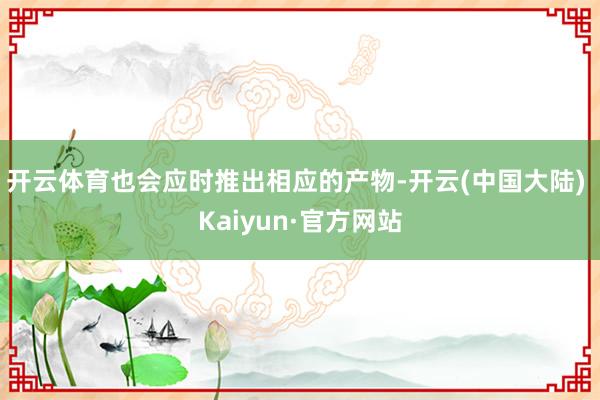 开云体育也会应时推出相应的产物-开云(中国大陆) Kaiyun·官方网站