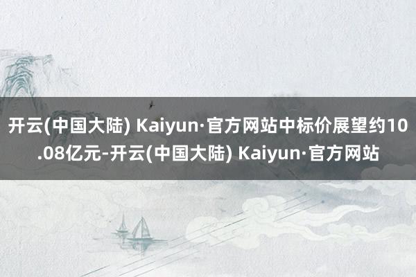 开云(中国大陆) Kaiyun·官方网站中标价展望约10.08亿元-开云(中国大陆) Kaiyun·官方网站