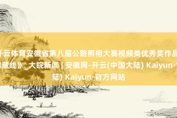 开云体育安徽省第八届公路照相大赛视频类优秀奖作品：《皖南川藏线》_大皖新闻 | 安徽网-开云(中国大陆) Kaiyun·官方网站