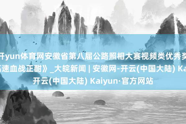开yun体育网安徽省第八届公路照相大赛视频类优秀奖作品：《德上高速血战正酣》_大皖新闻 | 安徽网-开云(中国大陆) Kaiyun·官方网站