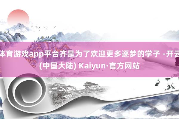 体育游戏app平台齐是为了欢迎更多逐梦的学子 -开云(中国大陆) Kaiyun·官方网站
