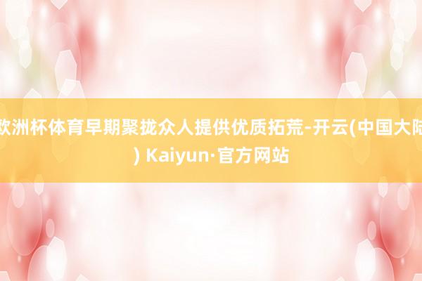 欧洲杯体育早期聚拢众人提供优质拓荒-开云(中国大陆) Kaiyun·官方网站