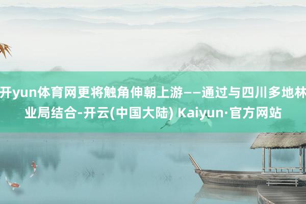 开yun体育网更将触角伸朝上游——通过与四川多地林业局结合-开云(中国大陆) Kaiyun·官方网站