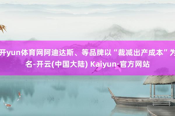 开yun体育网阿迪达斯、等品牌以“裁减出产成本”为名-开云(中国大陆) Kaiyun·官方网站