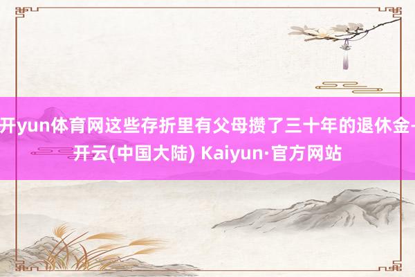 开yun体育网这些存折里有父母攒了三十年的退休金-开云(中国大陆) Kaiyun·官方网站