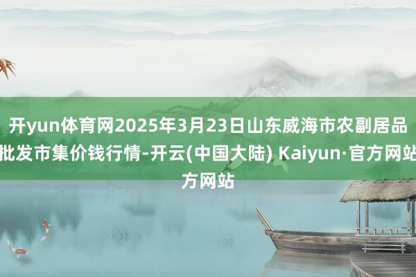 开yun体育网2025年3月23日山东威海市农副居品批发市集价钱行情-开云(中国大陆) Kaiyun·官方网站